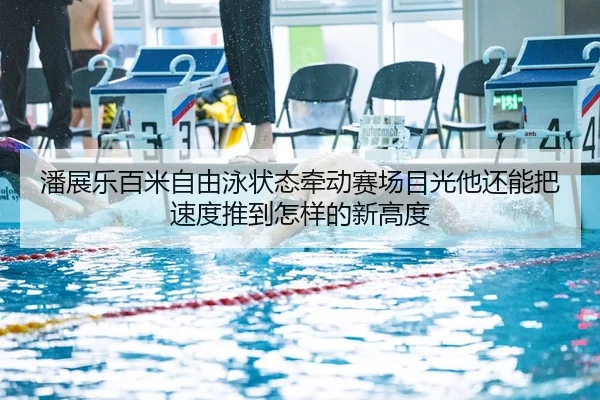 潘展乐百米自由泳状态牵动赛场目光他还能把速度推到怎样的新高度